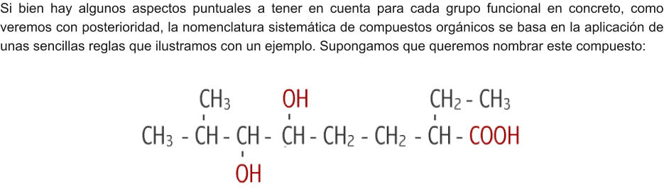 Si bien hay algunos aspectos puntuales a tener en cuenta para cada grupo funcional en concreto, como veremos con posterioridad, la nomenclatura sistemática de compuestos orgánicos se basa en la aplicación de unas sencillas reglas que ilustramos con un ejemplo. Supongamos que queremos nombrar este compuesto: