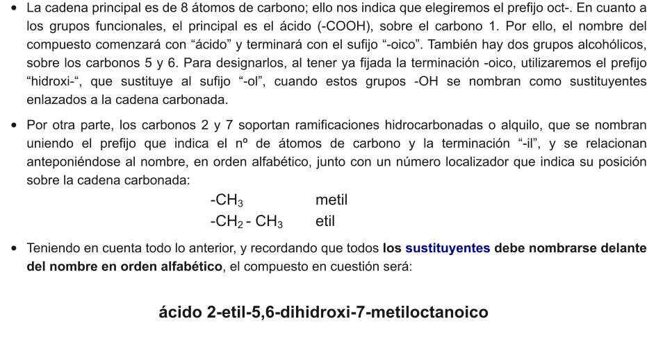 •	La cadena principal es de 8 átomos de carbono; ello nos indica que elegiremos el prefijo oct-. En cuanto a los grupos funcionales, el principal es el ácido (-COOH), sobre el carbono 1. Por ello, el nombre del compuesto comenzará con “ácido” y terminará con el sufijo “-oico”. También hay dos grupos alcohólicos, sobre los carbonos 5 y 6. Para designarlos, al tener ya fijada la terminación -oico, utilizaremos el prefijo “hidroxi-“, que sustituye al sufijo “-ol”, cuando estos grupos -OH se nombran como sustituyentes enlazados a la cadena carbonada. •	Por otra parte, los carbonos 2 y 7 soportan ramificaciones hidrocarbonadas o alquilo, que se nombran uniendo el prefijo que indica el nº de átomos de carbono y la terminación “-il”, y se relacionan anteponiéndose al nombre, en orden alfabético, junto con un número localizador que indica su posición sobre la cadena carbonada: 							-CH3        		metil               							-CH2 - CH3 		etil •	Teniendo en cuenta todo lo anterior, y recordando que todos los sustituyentes debe nombrarse delante del nombre en orden alfabético, el compuesto en cuestión será: ácido 2-etil-5,6-dihidroxi-7-metiloctanoico