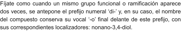 Fíjate como cuando un mismo grupo funcional o ramificación aparece dos veces, se antepone el prefijo numeral ‘di-’ y, en su caso, el nombre del compuesto conserva su vocal ‘-o’ final delante de este prefijo, con sus correspondientes localizadores: nonano-3,4-diol.