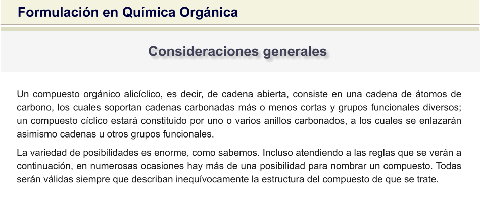 Formulación en Química Orgánica Consideraciones generales Un compuesto orgánico alicíclico, es decir, de cadena abierta, consiste en una cadena de átomos de carbono, los cuales soportan cadenas carbonadas más o menos cortas y grupos funcionales diversos; un compuesto cíclico estará constituido por uno o varios anillos carbonados, a los cuales se enlazarán asimismo cadenas u otros grupos funcionales. La variedad de posibilidades es enorme, como sabemos. Incluso atendiendo a las reglas que se verán a continuación, en numerosas ocasiones hay más de una posibilidad para nombrar un compuesto. Todas serán válidas siempre que describan inequívocamente la estructura del compuesto de que se trate.
