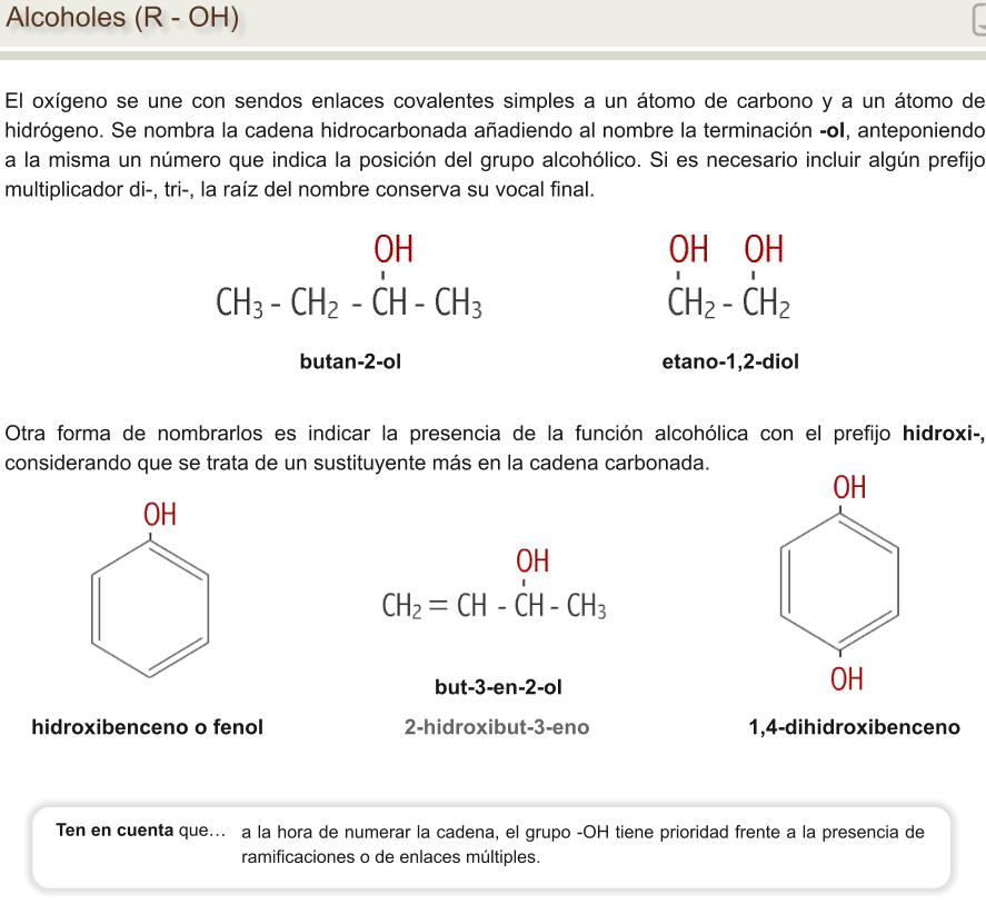 Alcoholes (R - OH) El oxígeno se une con sendos enlaces covalentes simples a un átomo de carbono y a un átomo de hidrógeno. Se nombra la cadena hidrocarbonada añadiendo al nombre la terminación -ol, anteponiendo a la misma un número que indica la posición del grupo alcohólico. Si es necesario incluir algún prefijo multiplicador di-, tri-, la raíz del nombre conserva su vocal final. butan-2-ol			                          etano-1,2-diol        hidroxibenceno o fenol                        2-hidroxibut-3-eno                           1,4-dihidroxibenceno Otra forma de nombrarlos es indicar la presencia de la función alcohólica con el prefijo hidroxi-, considerando que se trata de un sustituyente más en la cadena carbonada. but-3-en-2-ol a la hora de numerar la cadena, el grupo -OH tiene prioridad frente a la presencia de ramificaciones o de enlaces múltiples.  Ten en cuenta que…