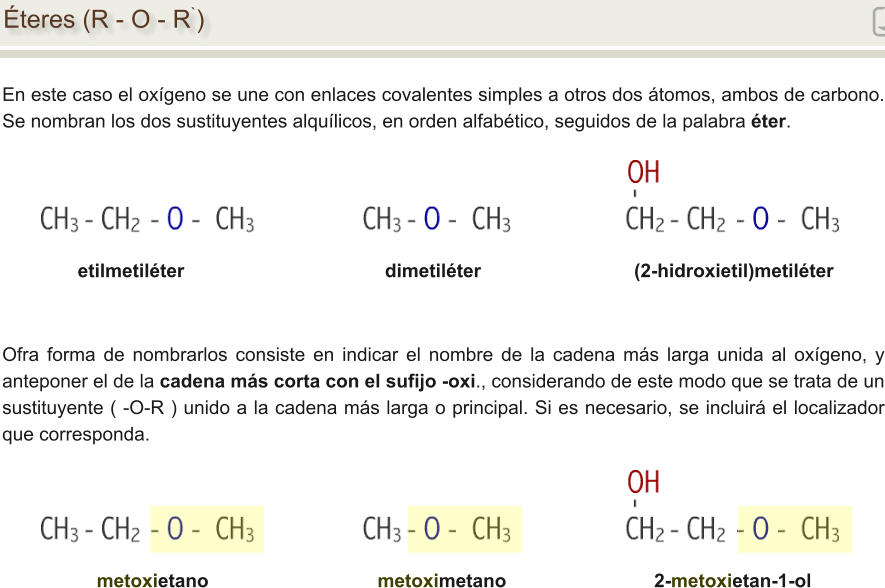 Éteres (R - O - R`) En este caso el oxígeno se une con enlaces covalentes simples a otros dos átomos, ambos de carbono. Se nombran los dos sustituyentes alquílicos, en orden alfabético, seguidos de la palabra éter. etilmetiléter                                      dimetiléter                             (2-hidroxietil)metiléter Ofra forma de nombrarlos consiste en indicar el nombre de la cadena más larga unida al oxígeno, y anteponer el de la cadena más corta con el sufijo -oxi., considerando de este modo que se trata de un sustituyente ( -O-R ) unido a la cadena más larga o principal. Si es necesario, se incluirá el localizador que corresponda. metoxietano                                metoximetano                            2-metoxietan-1-ol