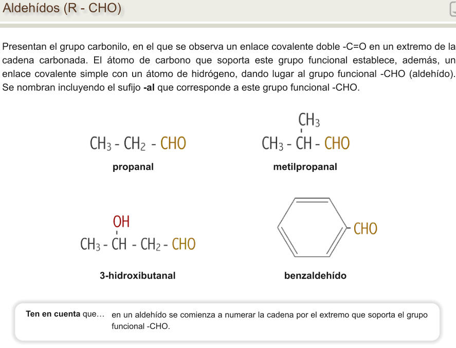 Aldehídos (R - CHO) Presentan el grupo carbonilo, en el que se observa un enlace covalente doble -C=O en un extremo de la cadena carbonada. El átomo de carbono que soporta este grupo funcional establece, además, un enlace covalente simple con un átomo de hidrógeno, dando lugar al grupo funcional -CHO (aldehído). Se nombran incluyendo el sufijo -al que corresponde a este grupo funcional -CHO. propanal                                            metilpropanal 3-hidroxibutanal                                        benzaldehído en un aldehído se comienza a numerar la cadena por el extremo que soporta el grupo funcional -CHO.   Ten en cuenta que…