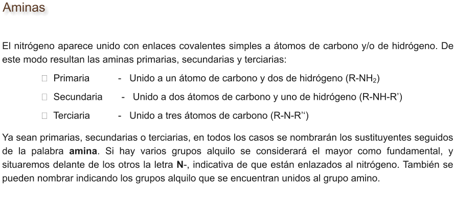 Aminas El nitrógeno aparece unido con enlaces covalentes simples a átomos de carbono y/o de hidrógeno. De este modo resultan las aminas primarias, secundarias y terciarias:              	➘  Primaria        	-   Unido a un átomo de carbono y dos de hidrógeno (R-NH2)        		➘  Secundaria       -   Unido a dos átomos de carbono y uno de hidrógeno (R-NH-R’)        		➘  Terciaria   		-   Unido a tres átomos de carbono (R-N-R’‘) Ya sean primarias, secundarias o terciarias, en todos los casos se nombrarán los sustituyentes seguidos de la palabra amina. Si hay varios grupos alquilo se considerará el mayor como fundamental, y situaremos delante de los otros la letra N-, indicativa de que están enlazados al nitrógeno. También se pueden nombrar indicando los grupos alquilo que se encuentran unidos al grupo amino.