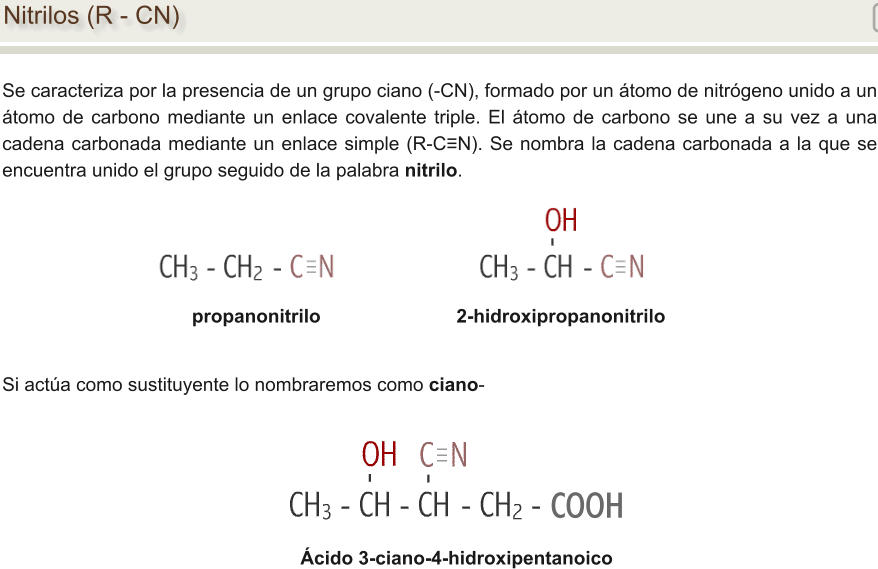 Nitrilos (R - CN) Se caracteriza por la presencia de un grupo ciano (-CN), formado por un átomo de nitrógeno unido a un átomo de carbono mediante un enlace covalente triple. El átomo de carbono se une a su vez a una cadena carbonada mediante un enlace simple (R-C≡N). Se nombra la cadena carbonada a la que se encuentra unido el grupo seguido de la palabra nitrilo. propanonitrilo				2-hidroxipropanonitrilo Ácido 3-ciano-4-hidroxipentanoico Si actúa como sustituyente lo nombraremos como ciano- COOH