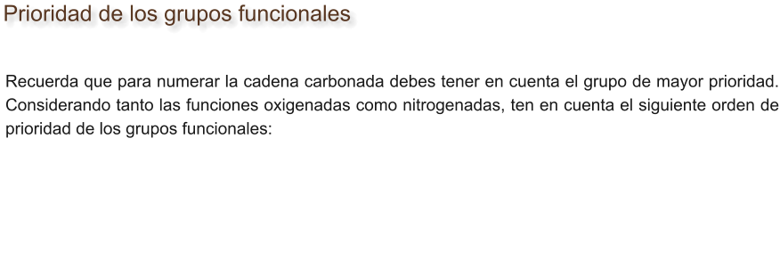 Prioridad de los grupos funcionales Recuerda que para numerar la cadena carbonada debes tener en cuenta el grupo de mayor prioridad. Considerando tanto las funciones oxigenadas como nitrogenadas, ten en cuenta el siguiente orden de prioridad de los grupos funcionales: