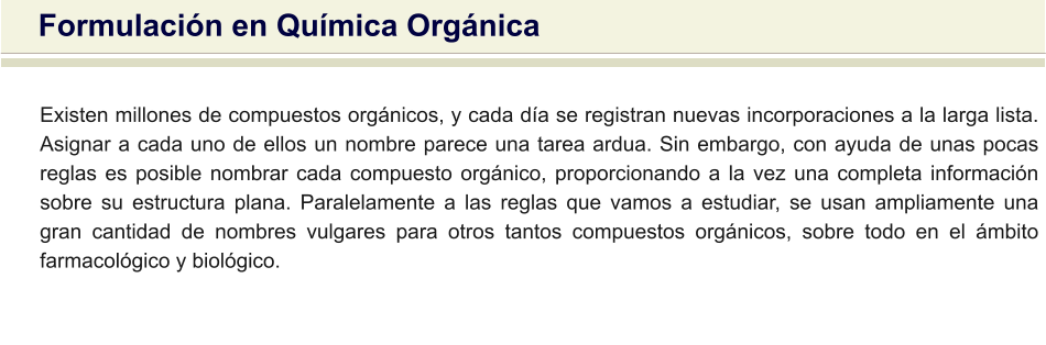 Existen millones de compuestos orgánicos, y cada día se registran nuevas incorporaciones a la larga lista. Asignar a cada uno de ellos un nombre parece una tarea ardua. Sin embargo, con ayuda de unas pocas reglas es posible nombrar cada compuesto orgánico, proporcionando a la vez una completa información sobre su estructura plana. Paralelamente a las reglas que vamos a estudiar, se usan ampliamente una gran cantidad de nombres vulgares para otros tantos compuestos orgánicos, sobre todo en el ámbito farmacológico y biológico. Formulación en Química Orgánica