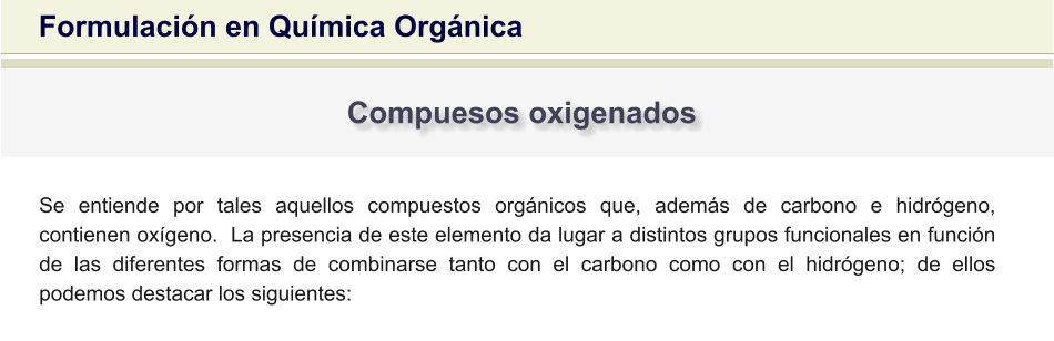 Formulación en Química Orgánica Compuesos oxigenados Se entiende por tales aquellos compuestos orgánicos que, además de carbono e hidrógeno, contienen oxígeno.  La presencia de este elemento da lugar a distintos grupos funcionales en función de las diferentes formas de combinarse tanto con el carbono como con el hidrógeno; de ellos podemos destacar los siguientes: